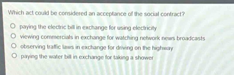 which act could be considered an acceptance of the social contract?\npaying the electric bill in exchange for using electricity\nviewing commercials in exchange for watching network news broadcasts\nobserving traffic laws in exchange for driving on the highway\npaying the water bill in exchange for taking a shower