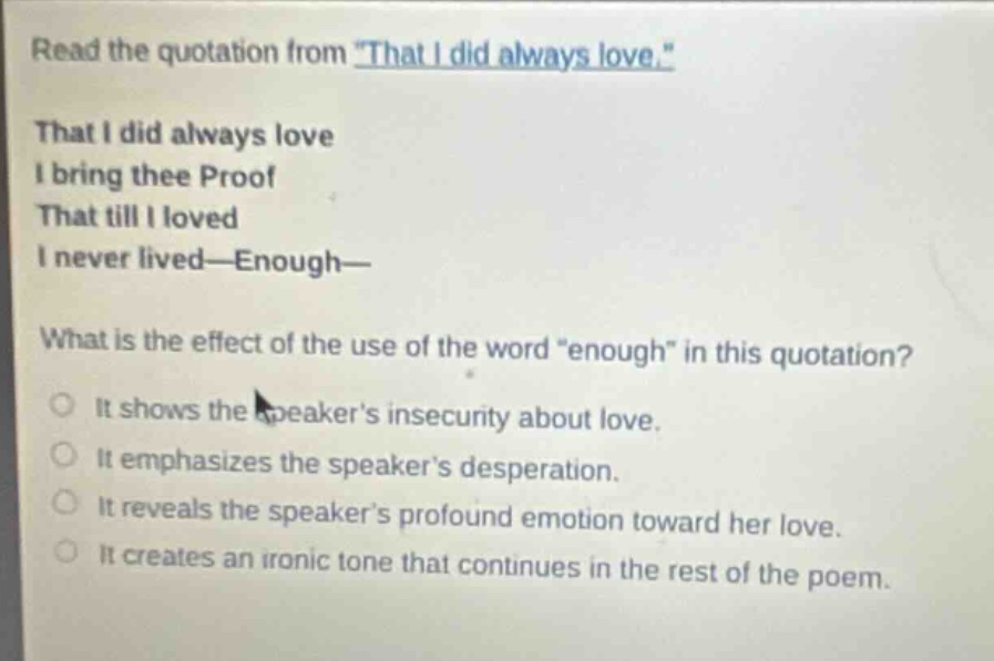 read the quotation from \that i did always love.\ that i did always love i bring thee proof that till i loved i never lived—enough— what is the effect of the use of the word \enough\ in this quotation? it shows the speakers insecurity about love. it emphasizes the speakers desperation. it reveals the speakers profound emotion toward her love. it creates an ironic tone that continues in the rest of the poem.