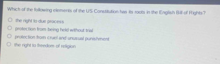 which of the following elements of the us constitution has its roots in the english bill of rights?\n- the right to due process\n- protection from being held without trial\n- protection from cruel and unusual punishment\n- the right to freedom of religion