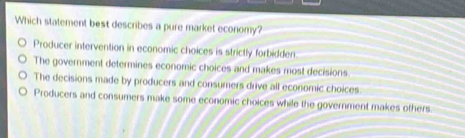 which statement best describes a pure market economy?\nproducer intervention in economic choices is strictly forbidden.\nthe government determines economic choices and makes most decisions.\nthe decisions made by producers and consumers drive all economic choices.\nproducers and consumers make some economic choices while the government makes others.