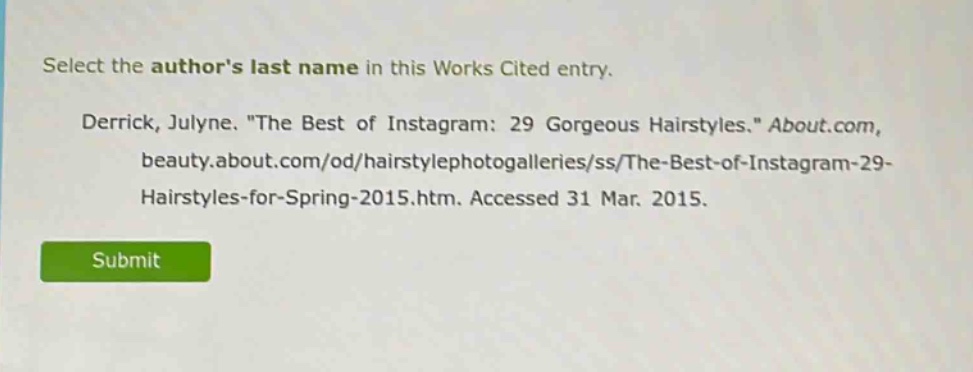 select the authors last name in this works cited entry. derrick, julyne. \the best of instagram: 29 gorgeous hairstyles.\ about.com, beauty.about.com/od/hairstylephotogalleries/ss/the - best - of - instagram - 29 - hairstyles - for - spring - 2015.htm. accessed 31 mar. 2015.