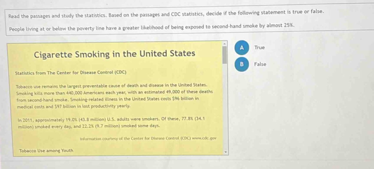 read the passages and study the statistics. based on the passages and cdc statistics, decide if the following statement is true or false. people living at or below the poverty line have a greater likelihood of being exposed to second - hand smoke by almost 25%. cigarette smoking in the united states statistics from the center for disease control (cdc) tobacco use remains the largest preventable cause of death and disease in the united states. smoking kills more than 440,000 americans each year, with an estimated 49,000 of these deaths from second - hand smoke. smoking - related illness in the united states costs $96 billion in medical costs and $97 billion in lost productivity yearly. in 2011, approximately 19.0% (43.8 million) u.s. adults were smokers. of these, 77.8% (34.1 million) smoked every day, and 22.2% (9.7 million) smoked some days. information courtesy of the center for disease control (cdc) www.cdc.gov tobacco use among youth