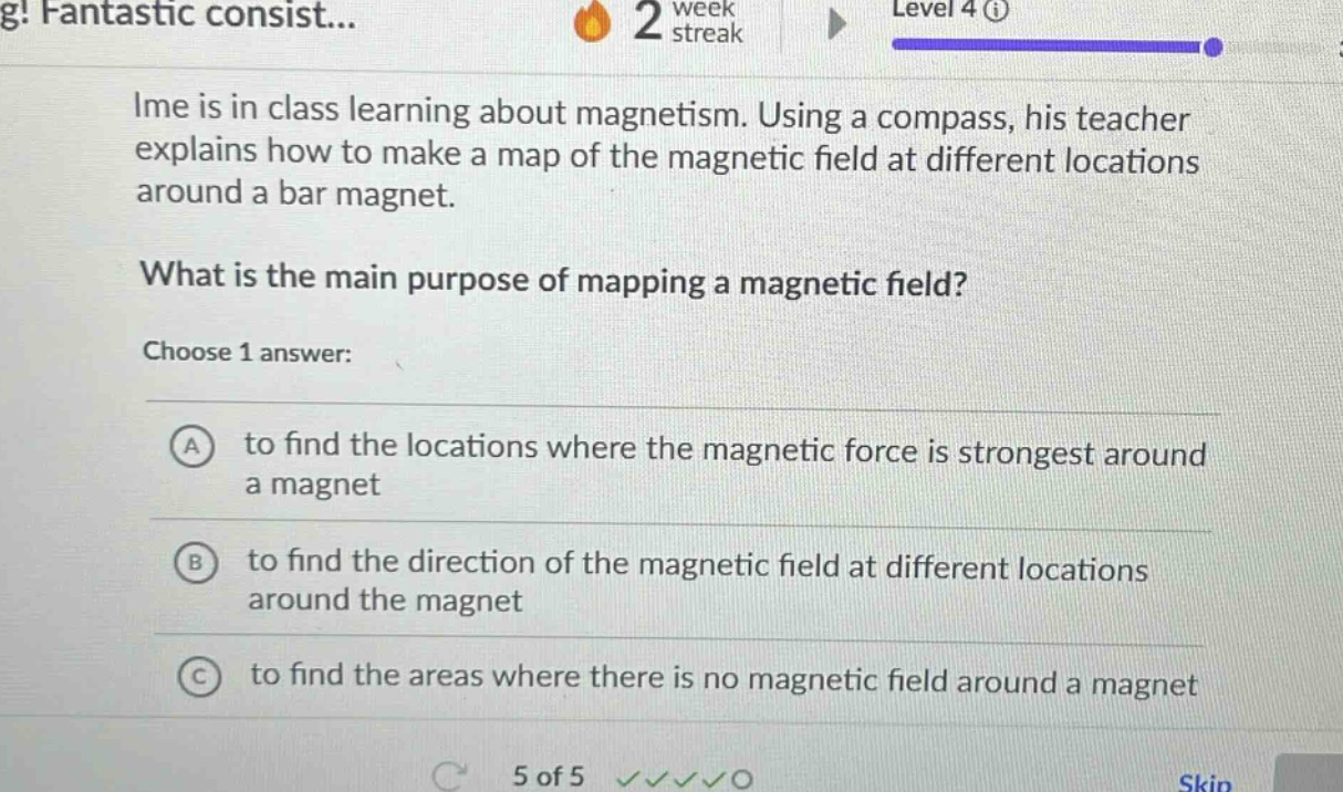 ime is in class learning about magnetism. using a compass, his teacher explains how to make a map of the magnetic field at different locations around a bar magnet.\nwhat is the main purpose of mapping a magnetic field?\nchoose 1 answer:\na to find the locations where the magnetic force is strongest around a magnet\nb to find the direction of the magnetic field at different locations around the magnet\nc to find the areas where there is no magnetic field around a magnet