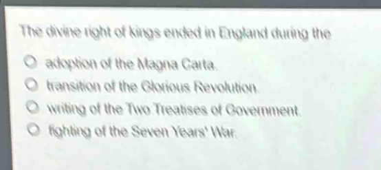 the divine right of kings ended in england during the\nadoption of the magna carta.\ntransition of the glorious revolution.\nwriting of the two treatises of government.\nfighting of the seven years war.