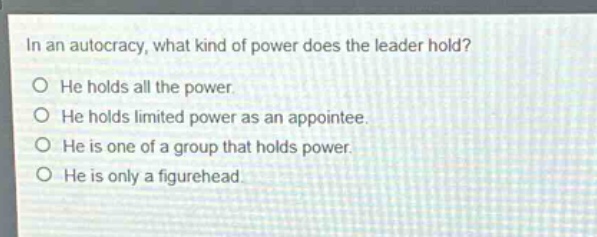 in an autocracy, what kind of power does the leader hold?\nhe holds all the power.\nhe holds limited power as an appointee.\nhe is one of a group that holds power.\nhe is only a figurehead.