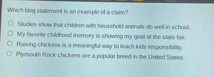 which blog statement is an example of a claim?\nstudies show that children with household animals do well in school.\nmy favorite childhood memory is showing my goat at the state fair.\nraising chickens is a meaningful way to teach kids responsibility.\nplymouth rock chickens are a popular breed in the united states.