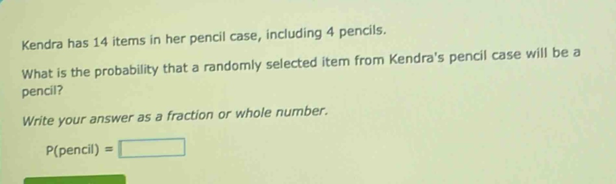 kendra has 14 items in her pencil case, including 4 pencils. what is the probability that a randomly selected item from kendras pencil case will be a pencil? write your answer as a fraction or whole number. p(pencil) =