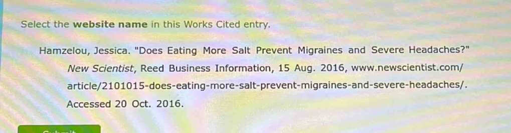 select the website name in this works cited entry. hamzelou, jessica. \does eating more salt prevent migraines and severe headaches?\ new scientist, reed business information, 15 aug. 2016, www.newscientist.com/article/2101015 - does - eating - more - salt - prevent - migraines - and - severe - headaches/. accessed 20 oct. 2016.