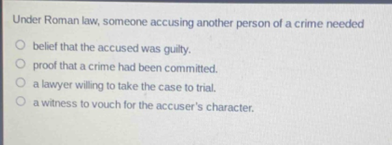 under roman law, someone accusing another person of a crime needed\n○ belief that the accused was guilty.\n○ proof that a crime had been committed.\n○ a lawyer willing to take the case to trial.\n○ a witness to vouch for the accusers character.