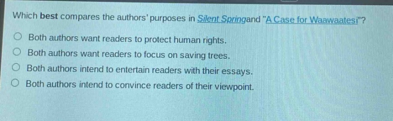 which best compares the authors purposes in silent spring and \a case for waawaatesi\?\nboth authors want readers to protect human rights.\nboth authors want readers to focus on saving trees.\nboth authors intend to entertain readers with their essays.\nboth authors intend to convince readers of their viewpoint.