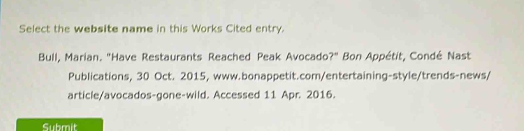 select the website name in this works cited entry.\nbull, marian. \have restaurants reached peak avocado?\ bon appétit, condé nast publications, 30 oct. 2015, www.bonappetit.com/entertaining - style/trends - news/article/avocados - gone - wild. accessed 11 apr. 2016.