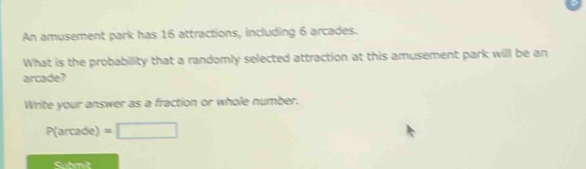 an amusement park has 16 attractions, including 6 arcades. what is the probability that a randomly selected attraction at this amusement park will be an arcade? write your answer as a fraction or whole number. p(arcade) =