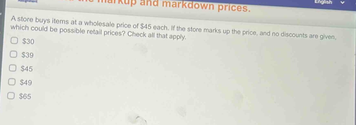 a store buys items at a wholesale price of $45 each. if the store marks up the price, and no discounts are given, which could be possible retail prices? check all that apply.\n$30\n$39\n$45\n$49\n$65