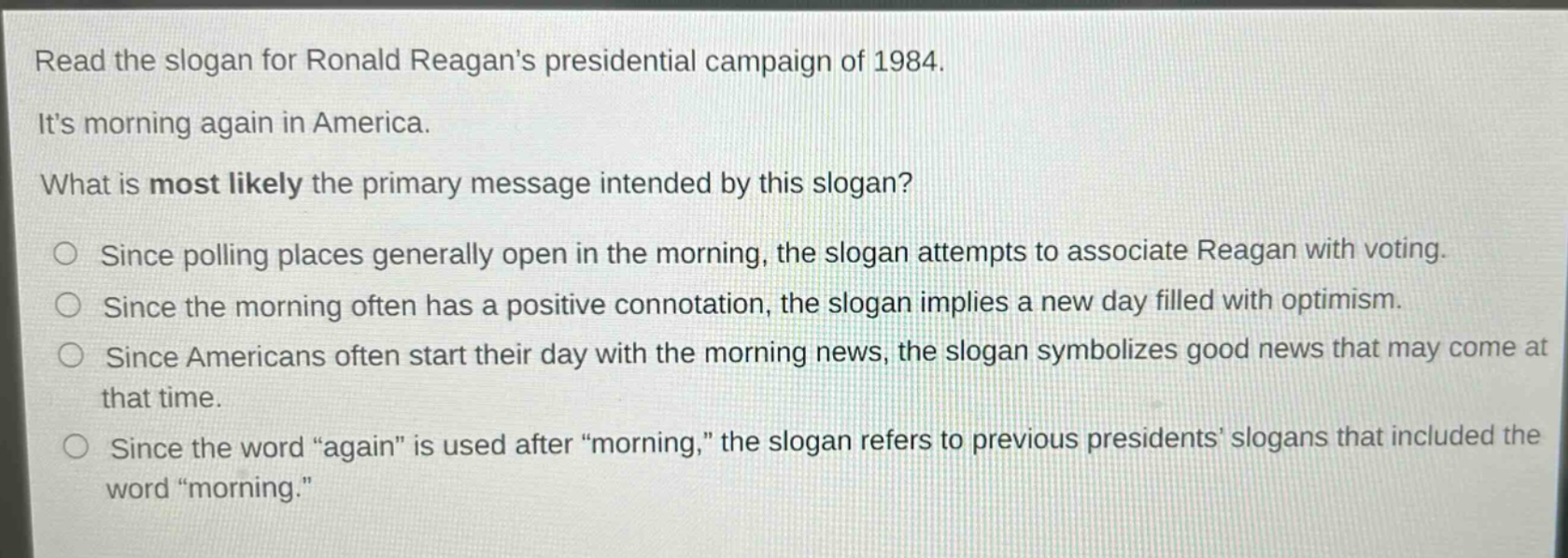 read the slogan for ronald reagans presidential campaign of 1984. its morning again in america. what is most likely the primary message intended by this slogan? since polling places generally open in the morning, the slogan attempts to associate reagan with voting. since the morning often has a positive connotation, the slogan implies a new day filled with optimism. since americans often start their day with the morning news, the slogan symbolizes good news that may come at that time. since the word “again” is used after “morning,” the slogan refers to previous presidents slogans that included the word “morning.”