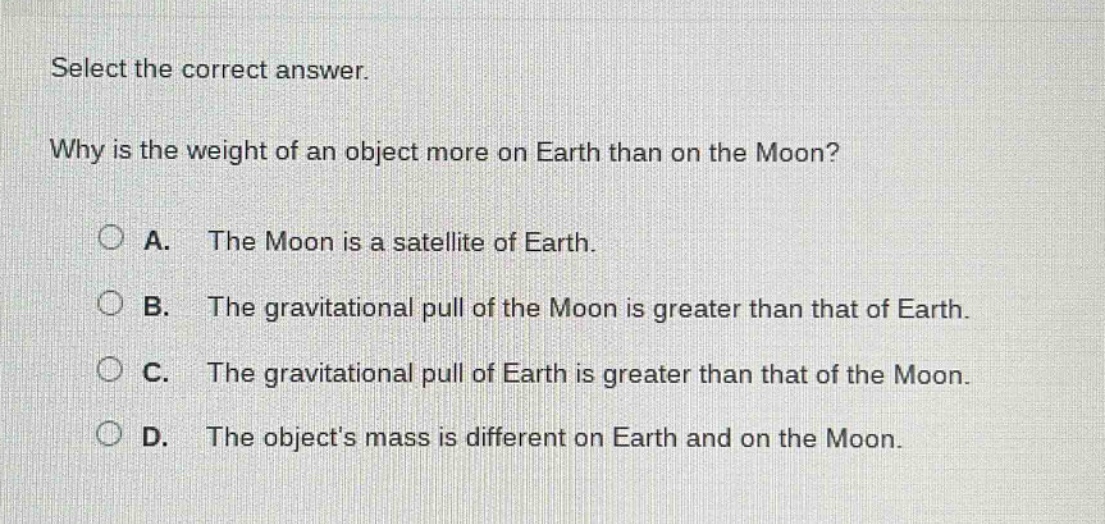 select the correct answer.\nwhy is the weight of an object more on earth than on the moon?\na. the moon is a satellite of earth.\nb. the gravitational pull of the moon is greater than that of earth.\nc. the gravitational pull of earth is greater than that of the moon.\nd. the objects mass is different on earth and on the moon.