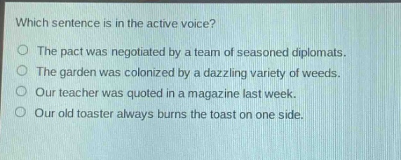 which sentence is in the active voice?\nthe pact was negotiated by a team of seasoned diplomats.\nthe garden was colonized by a dazzling variety of weeds.\nour teacher was quoted in a magazine last week.\nour old toaster always burns the toast on one side.