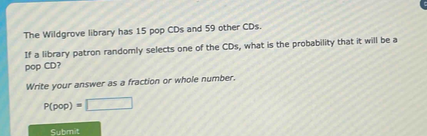 the wildgrove library has 15 pop cds and 59 other cds. if a library patron randomly selects one of the cds, what is the probability that it will be a pop cd? write your answer as a fraction or whole number. p(pop) =