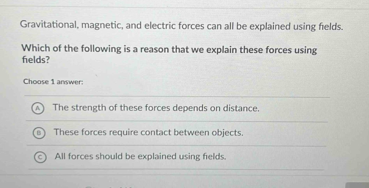 gravitational, magnetic, and electric forces can all be explained using fields. which of the following is a reason that we explain these forces using fields? choose 1 answer: a the strength of these forces depends on distance. b these forces require contact between objects. c all forces should be explained using fields.