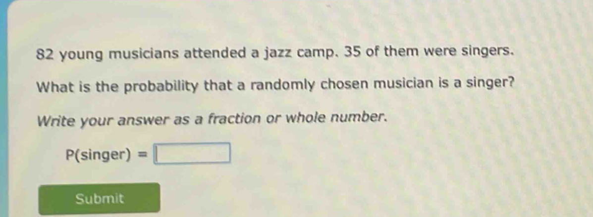82 young musicians attended a jazz camp. 35 of them were singers. what is the probability that a randomly chosen musician is a singer? write your answer as a fraction or whole number. p(singer) =