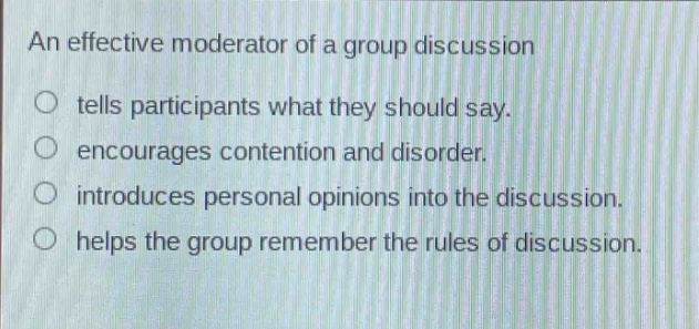 an effective moderator of a group discussion\n○ tells participants what they should say.\n○ encourages contention and disorder.\n○ introduces personal opinions into the discussion.\n○ helps the group remember the rules of discussion.