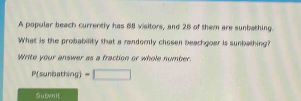 a popular beach currently has 88 visitors, and 28 of them are sunbathing. what is the probability that a randomly chosen beachgoer is sunbathing? write your answer as a fraction or whole number. p(sunbathing) =
