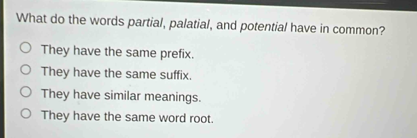 what do the words partial, palatial, and potential have in common?\nthey have the same prefix.\nthey have the same suffix.\nthey have similar meanings.\nthey have the same word root.