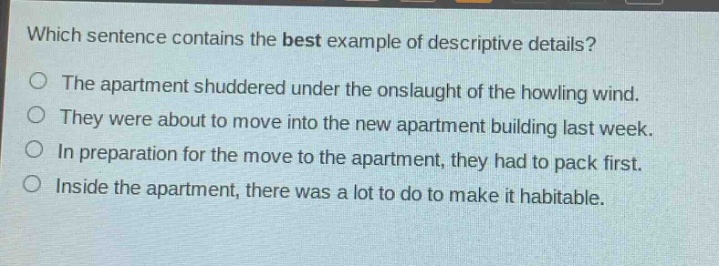 which sentence contains the best example of descriptive details?\nthe apartment shuddered under the onslaught of the howling wind.\nthey were about to move into the new apartment building last week.\nin preparation for the move to the apartment, they had to pack first.\ninside the apartment, there was a lot to do to make it habitable.