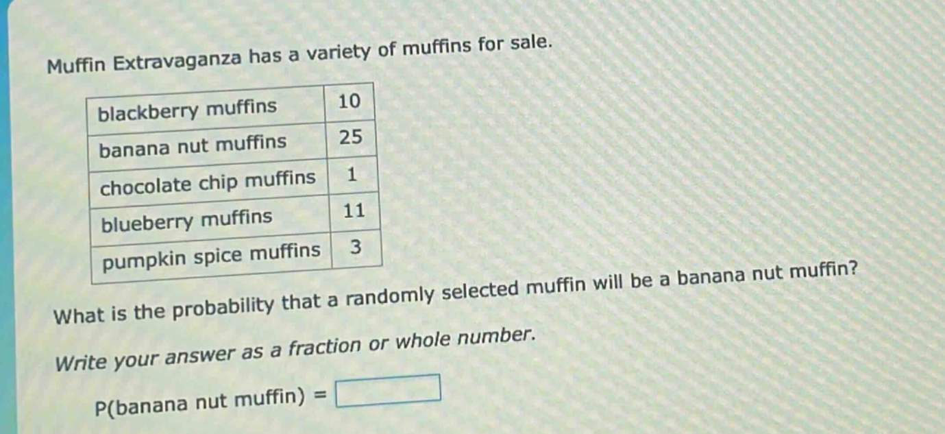 muffin extravaganza has a variety of muffins for sale.\nblackberry muffins 10\nbanana nut muffins 25\nchocolate chip muffins 1\nblueberry muffins 11\npumpkin spice muffins 3\nwhat is the probability that a randomly selected muffin will be a banana nut muffin?\nwrite your answer as a fraction or whole number.\np(banana nut muffin) =