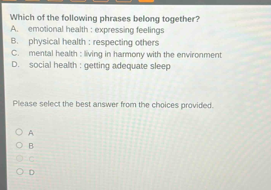 which of the following phrases belong together? a. emotional health : expressing feelings b. physical health : respecting others c. mental health : living in harmony with the environment d. social health : getting adequate sleep please select the best answer from the choices provided. a b c d