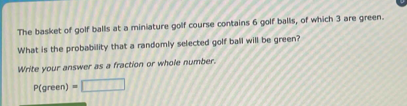 the basket of golf balls at a miniature golf course contains 6 golf balls, of which 3 are green. what is the probability that a randomly selected golf ball will be green? write your answer as a fraction or whole number. p(green) =