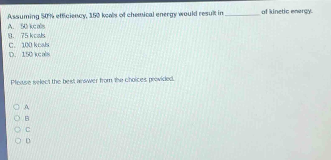 assuming 50% efficiency, 150 kcals of chemical energy would result in __________ of kinetic energy.\na. 50 kcals\nb. 75 kcals\nc. 100 kcals\nd. 150 kcals\nplease select the best answer from the choices provided.