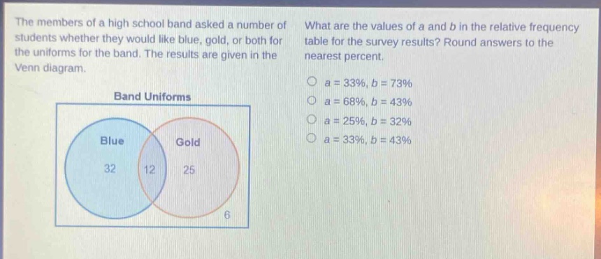 the members of a high school band asked a number of students whether they would like blue, gold, or both for the uniforms for the band. the results are given in the venn diagram. what are the values of a and b in the relative - frequency table for the survey results? round answers to the nearest percent. band uniforms blue gold 32 12 25 6 a = 33%, b = 73% a = 68%, b = 43% a = 25%, b = 32% a = 33%, b = 43%