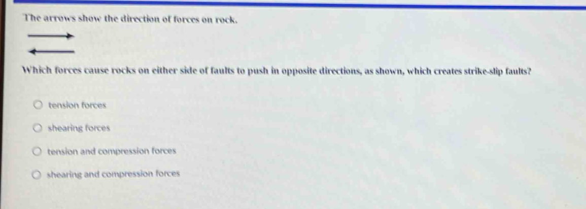 the arrows show the direction of forces on rock. which forces cause rocks on either side of faults to push in opposite directions, as shown, which creates strike - slip faults?\n○ tension forces\n○ shearing forces\n○ tension and compression forces\n○ shearing and compression forces