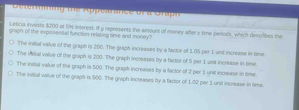 leticia invests $200 at 5% interest. if y represents the amount of money after x time periods, which describes the graph of the exponential function relating time and money?\nthe initial value of the graph is 200. the graph increases by a factor of 1.05 per 1 unit increase in time.\nthe initial value of the graph is 200. the graph increases by a factor of 5 per 1 unit increase in time.\nthe initial value of the graph is 500. the graph increases by a factor of 2 per 1 unit increase in time.\nthe initial value of the graph is 500. the graph increases by a factor of 1.02 per 1 unit increase in time.