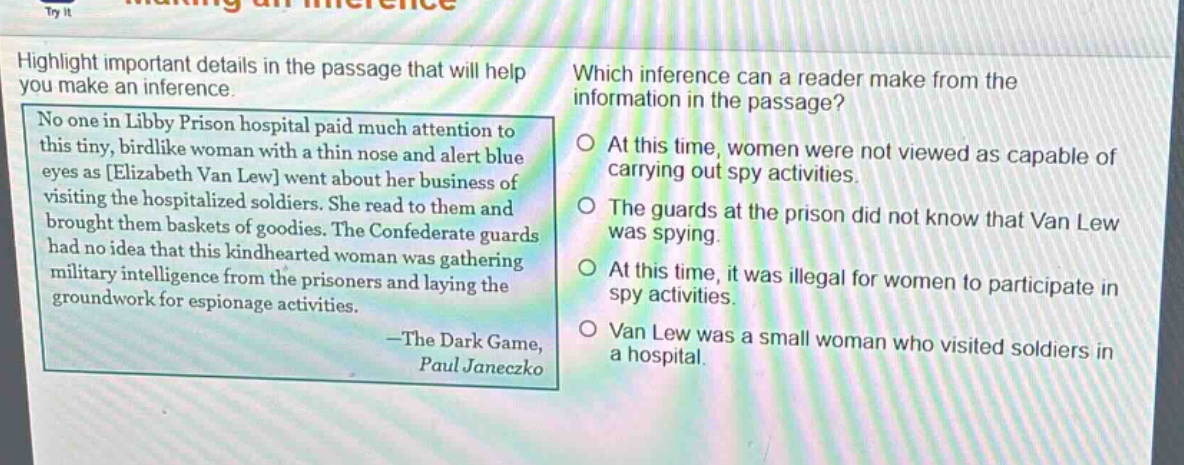 highlight important details in the passage that will help you make an inference. no one in libby prison hospital paid much attention to this tiny, birdlike woman with a thin nose and alert blue eyes as elizabeth van lew went about her business of visiting the hospitalized soldiers. she read to them and brought them baskets of goodies. the confederate guards had no idea that this kindhearted woman was gathering military intelligence from the prisoners and laying the groundwork for espionage activities. —the dark game, paul janeczko which inference can a reader make from the information in the passage? at this time, women were not viewed as capable of carrying out spy activities. the guards at the prison did not know that van lew was spying. at this time, it was illegal for women to participate in spy activities. van lew was a small woman who visited soldiers in a hospital.