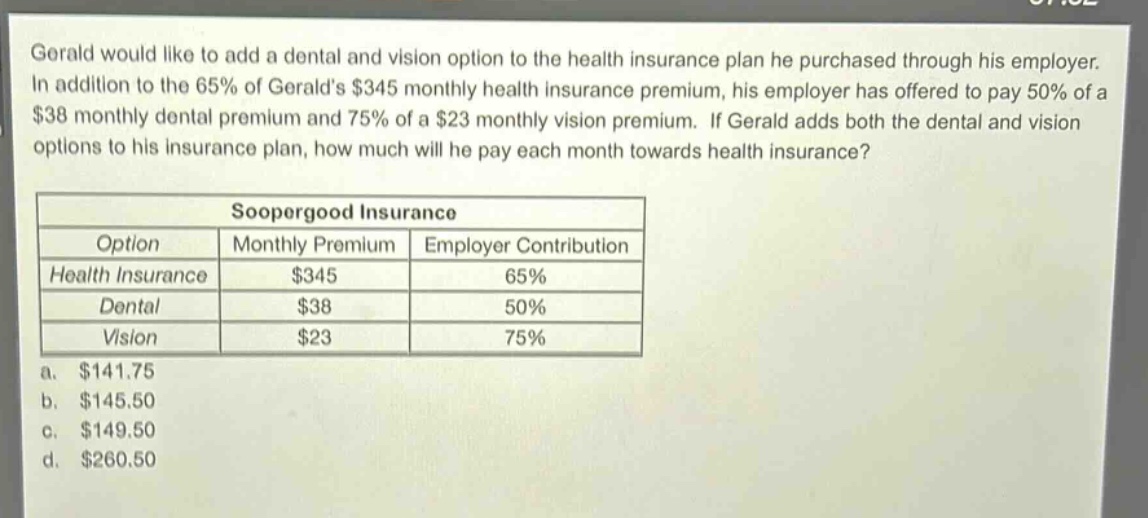 gerald would like to add a dental and vision option to the health insurance plan he purchased through his employer. in addition to the 65% of geralds $345 monthly health insurance premium, his employer has offered to pay 50% of a $38 monthly dental premium and 75% of a $23 monthly vision premium. if gerald adds both the dental and vision options to his insurance plan, how much will he pay each month towards health insurance?\n\nsoopergood insurance\n|option|monthly premium|employer contribution|\n|--|--|--|\n|health insurance|$345|65%|\n|dental|$38|50%|\n|vision|$23|75%|\n\na. $141.75\nb. $145.50\nc. $149.50\nd. $260.50