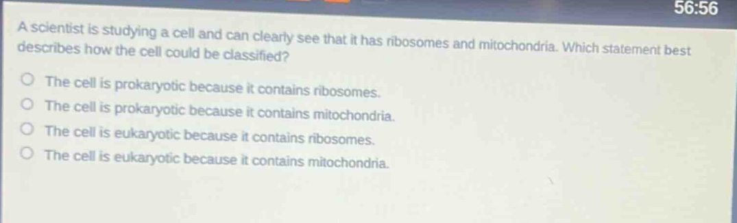 a scientist is studying a cell and can clearly see that it has ribosomes and mitochondria. which statement best describes how the cell could be classified?\nthe cell is prokaryotic because it contains ribosomes.\nthe cell is prokaryotic because it contains mitochondria.\nthe cell is eukaryotic because it contains ribosomes.\nthe cell is eukaryotic because it contains mitochondria.