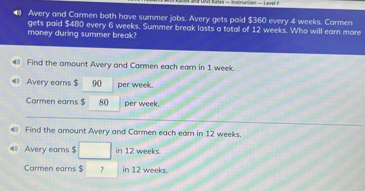 avery and carmen both have summer jobs. avery gets paid $360 every 4 weeks. carmen gets paid $480 every 6 weeks. summer break lasts a total of 12 weeks. who will earn more money during summer break? find the amount avery and carmen each earn in 1 week. avery earns $90 per week. carmen earns $80 per week. find the amount avery and carmen each earn in 12 weeks. avery earns $ in 12 weeks. carmen earns $? in 12 weeks.