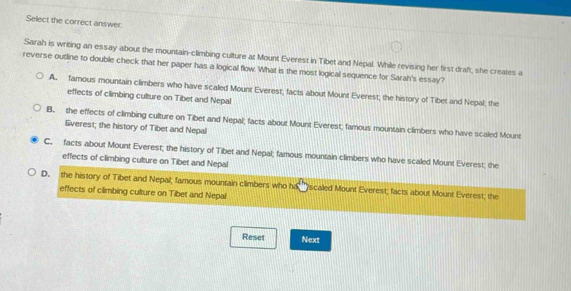 select the correct answer.\nsarah is writing an essay about the mountain - climbing culture at mount everest in tibet and nepal. while revising her first draft, she creates a reverse outline to double check that her paper has a logical flow. what is the most logical sequence for sarahs essay?\n○ a. famous mountain climbers who have scaled mount everest; facts about mount everest; the history of tibet and nepal; the effects of climbing culture on tibet and nepal\n○ b. the effects of climbing culture on tibet and nepal; facts about mount everest; famous mountain climbers who have scaled mount everest; the history of tibet and nepal\n○ c. facts about mount everest; the history of tibet and nepal; famous mountain climbers who have scaled mount everest; the effects of climbing culture on tibet and nepal\n○ d. the history of tibet and nepal; famous mountain climbers who have scaled mount everest; facts about mount everest; the effects of climbing culture on tibet and nepal