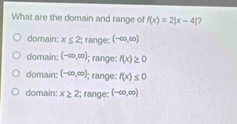 what are the domain and range of $f(x)=2|x - 4|$?\no domain: $xleq2$; range: $(-infty,infty)$\no domain: $(-infty,infty)$; range: $f(x)geq0$\no domain: $(-infty,infty)$; range: $f(x)leq0$\no domain: $xgeq2$; range: $(-infty,infty)$
