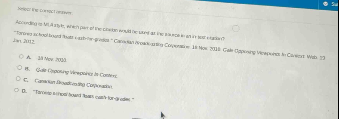 select the correct answer.\naccording to mla style, which part of the citation would be used as the source in an in - text citation?\n\toronto school board floats cash - for - grades.\ canadian broadcasting corporation. 18 nov. 2010. gale opposing viewpoints in context. web. 19 jan. 2012\n\na. 18 nov. 2010.\nb. gale opposing viewpoints in context.\nc. canadian broadcasting corporation.\nd. \toronto school board floats cash - for - grades.\