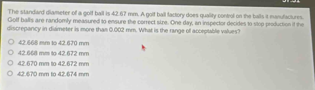 the standard diameter of a golf ball is 42.67 mm. a golf ball factory does quality control on the balls it manufactures. golf balls are randomly measured to ensure the correct size. one day, an inspector decides to stop production if the discrepancy in diameter is more than 0.002 mm. what is the range of acceptable values?\n42.668 mm to 42.670 mm\n42.668 mm to 42.672 mm\n42.670 mm to 42.672 mm\n42.670 mm to 42.674 mm