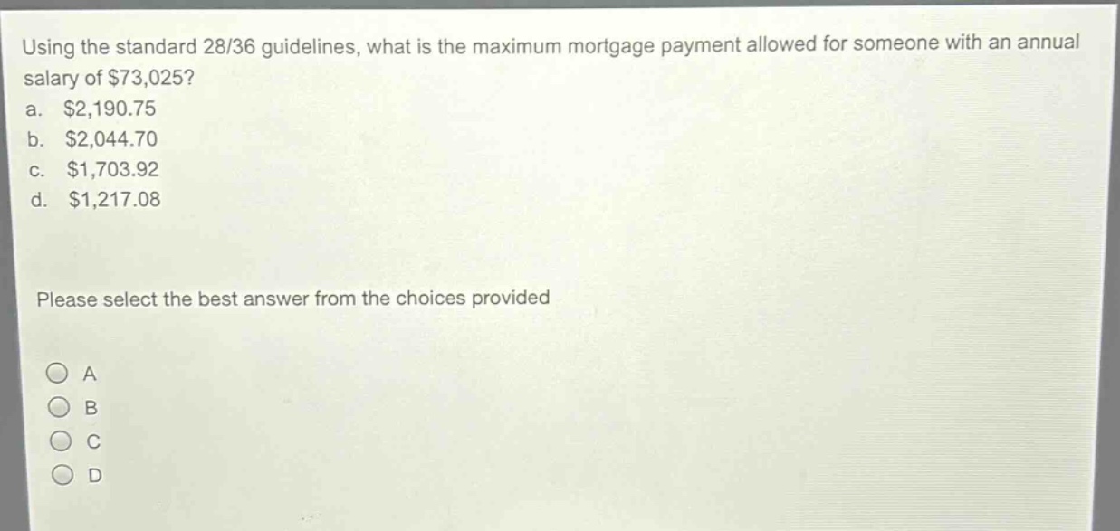 using the standard 28/36 guidelines, what is the maximum mortgage payment allowed for someone with an annual salary of $73,025?\na. $2,190.75\nb. $2,044.70\nc. $1,703.92\nd. $1,217.08\nplease select the best answer from the choices provided\na\nb\nc\nd