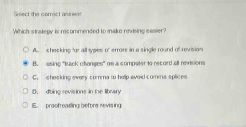 select the correct answer.\nwhich strategy is recommended to make revising easier?\na. checking for all types of errors in a single round of revision\nb. using \track changes\ on a computer to record all revisions\nc. checking every comma to help avoid comma splices\nd. doing revisions in the library\ne. proofreading before revising