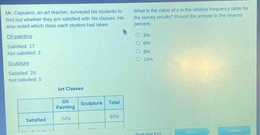 mr. capuano, an art teacher, surveyed his students to find out whether they are satisfied with his classes. he also noted which class each student had taken. oil - painting satisfied: 17 not satisfied: 3 sculpture satisfied: 25 not satisfied: 5 what is the value of x in the relative frequency table for the survey results? round the answer to the nearest percent. 3% 6% 8% 15% art classes\n| | oil painting | sculpture | total |\n|--|--|--|--| \n| satisfied | 34% | | 84% |