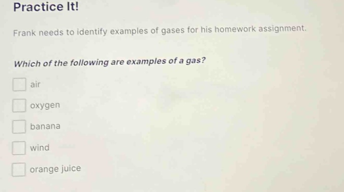 practice it!\nfrank needs to identify examples of gases for his homework assignment.\nwhich of the following are examples of a gas?\n□ air\n□ oxygen\n□ banana\n□ wind\n□ orange juice
