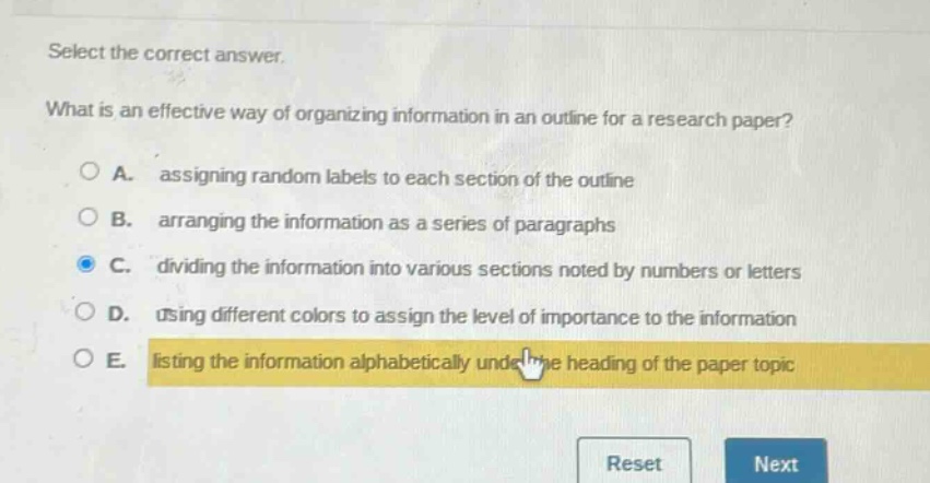 select the correct answer.\nwhat is an effective way of organizing information in an outline for a research paper?\na. assigning random labels to each section of the outline\nb. arranging the information as a series of paragraphs\nc. dividing the information into various sections noted by numbers or letters\nd. using different colors to assign the level of importance to the information\ne. listing the information alphabetically under the heading of the paper topic