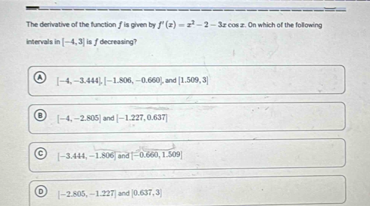 the derivative of the function $f$ is given by $f(x)=x^{2}-2 - 3xcos x$. on which of the following intervals in $-4,3$ is $f$ decreasing?\n(a) $-4,-3.444,-1.806,-0.660$, and $1.509,3$\n(b) $-4,-2.805$ and $-1.227,0.637$\n(c) $-3.444,-1.806$ and $-0.660,1.509$\n(d) $-2.805,-1.227$ and $0.637,3$