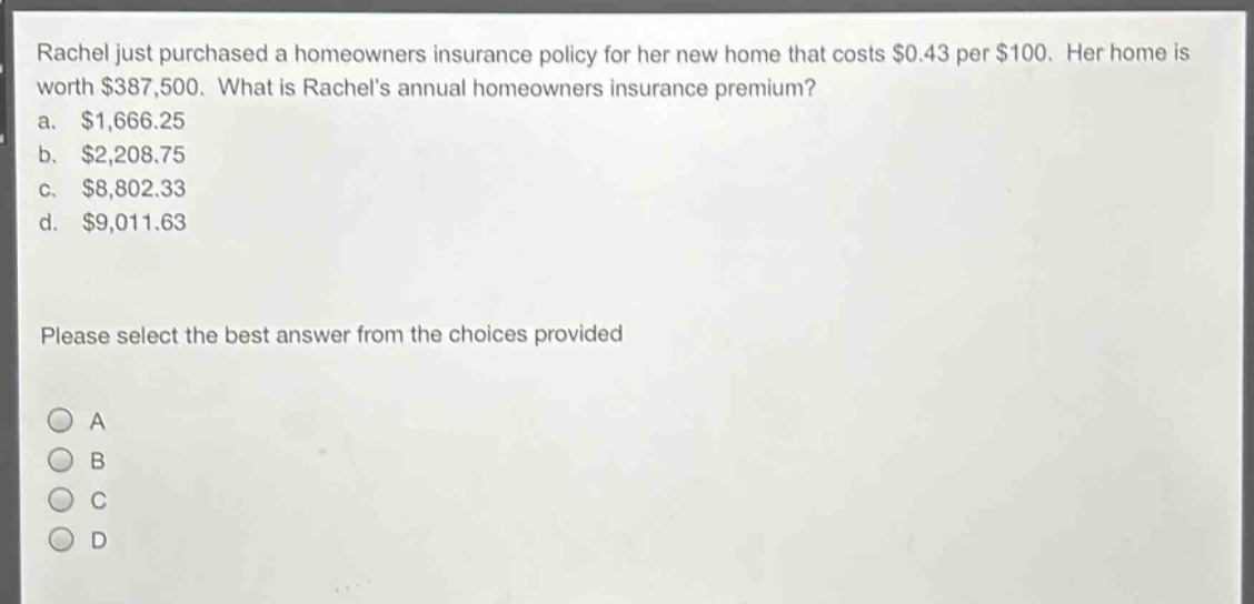 rachel just purchased a homeowners insurance policy for her new home that costs $0.43 per $100. her home is worth $387,500. what is rachels annual homeowners insurance premium?\na. $1,666.25\nb. $2,208.75\nc. $8,802.33\nd. $9,011.63\nplease select the best answer from the choices provided\na\nb\nc\nd