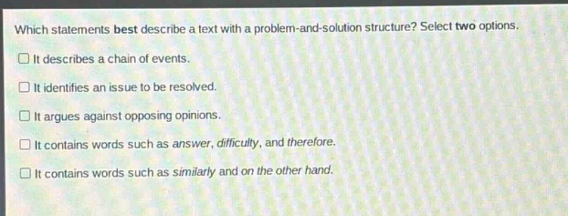which statements best describe a text with a problem - and - solution structure? select two options.\nit describes a chain of events.\nit identifies an issue to be resolved.\nit argues against opposing opinions.\nit contains words such as answer, difficulty, and therefore.\nit contains words such as similarly and on the other hand.